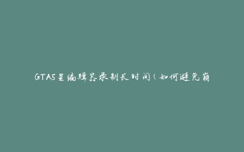 GTA5星编辑器录制长时间(如何避免崩溃和卡顿)