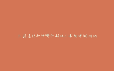 三国志13和14哪个好玩(详细评测对比)